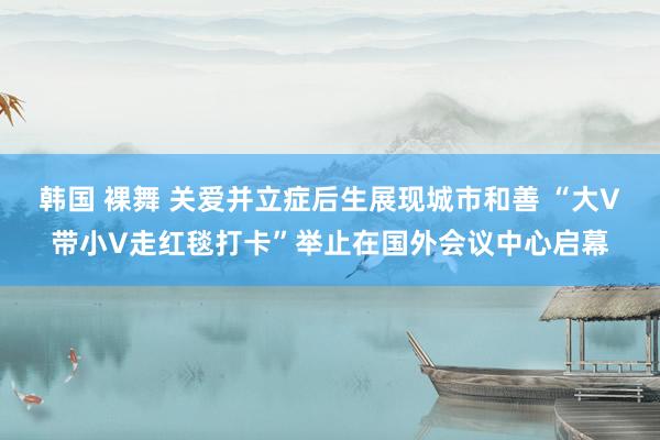 韩国 裸舞 关爱并立症后生展现城市和善 “大V带小V走红毯打卡”举止在国外会议中心启幕