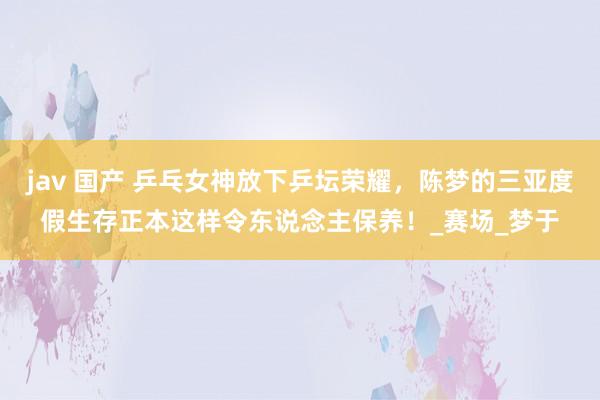 jav 国产 乒乓女神放下乒坛荣耀，陈梦的三亚度假生存正本这样令东说念主保养！_赛场_梦于