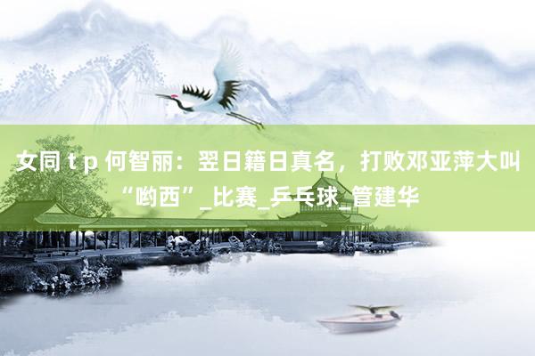 女同 t p 何智丽：翌日籍日真名，打败邓亚萍大叫“哟西”_比赛_乒乓球_管建华