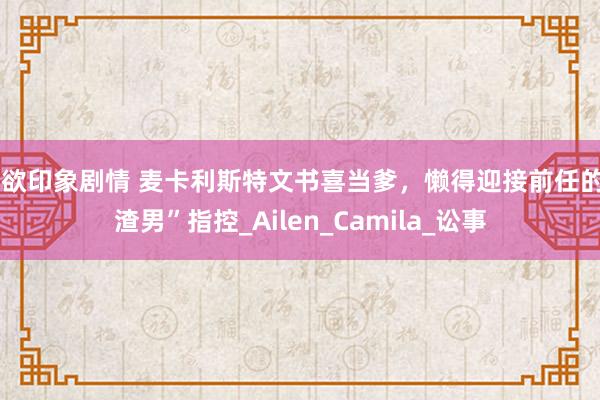 情欲印象剧情 麦卡利斯特文书喜当爹，懒得迎接前任的“渣男”指控_Ailen_Camila_讼事