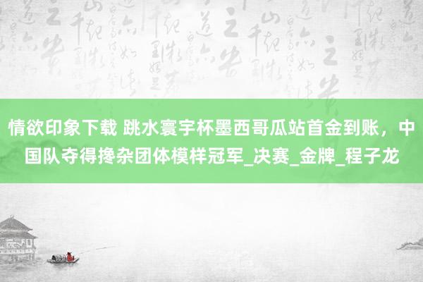 情欲印象下载 跳水寰宇杯墨西哥瓜站首金到账，中国队夺得搀杂团体模样冠军_决赛_金牌_程子龙