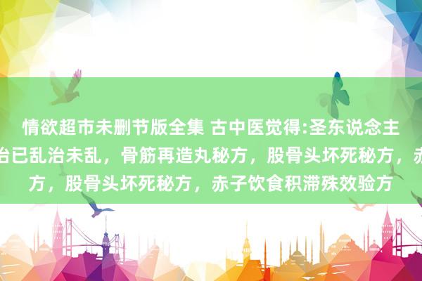 情欲超市未删节版全集 古中医觉得:圣东说念主不治已病治未病，不治已乱治未乱，骨筋再造丸秘方，股骨头坏死秘方，赤子饮食积滞殊效验方