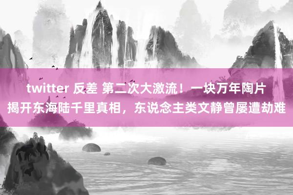 twitter 反差 第二次大激流！一块万年陶片揭开东海陆千里真相，东说念主类文静曾屡遭劫难