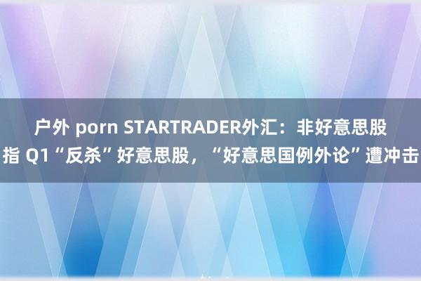 户外 porn STARTRADER外汇：非好意思股指 Q1“反杀”好意思股，“好意思国例外论”遭冲击