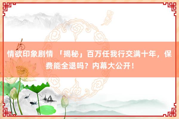 情欲印象剧情 「揭秘」百万任我行交满十年，保费能全退吗？内幕大公开！