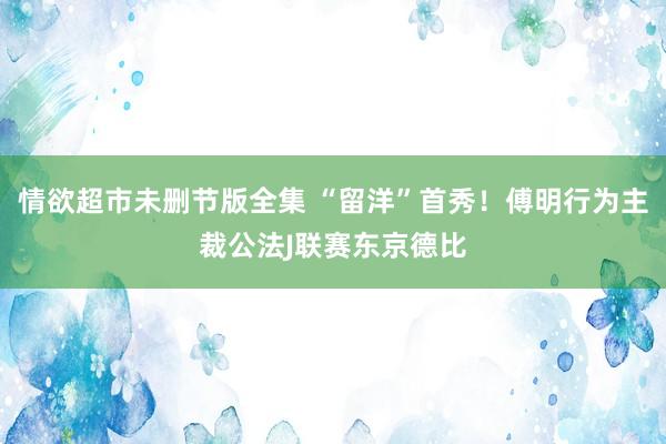 情欲超市未删节版全集 “留洋”首秀！傅明行为主裁公法J联赛东京德比