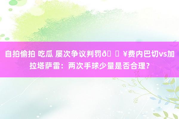 自拍偷拍 吃瓜 屡次争议判罚💥费内巴切vs加拉塔萨雷：两次手球少量是否合理？