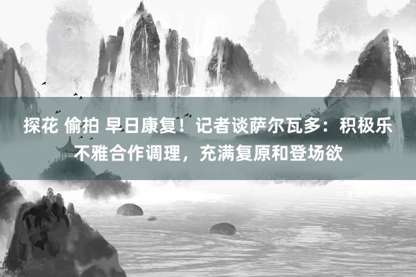 探花 偷拍 早日康复！记者谈萨尔瓦多：积极乐不雅合作调理，充满复原和登场欲