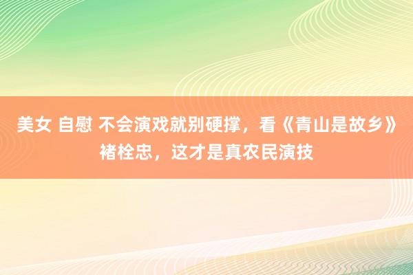 美女 自慰 不会演戏就别硬撑，看《青山是故乡》褚栓忠，这才是真农民演技