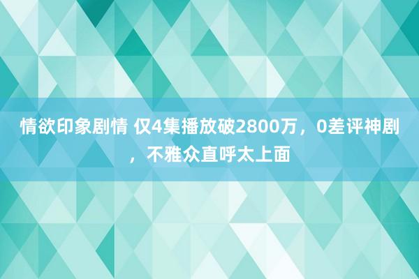 情欲印象剧情 仅4集播放破2800万，0差评神剧，不雅众直呼太上面