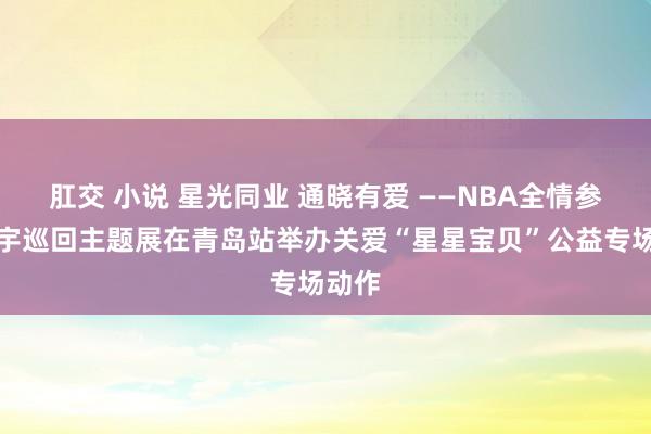 肛交 小说 星光同业 通晓有爱 ——NBA全情参加寰宇巡回主题展在青岛站举办关爱“星星宝贝”公益专场动作