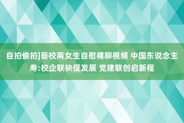 自拍偷拍]藝校兩女生自慰裸聊視頻 中国东说念主寿:校企联袂促发展 党建联创启新程