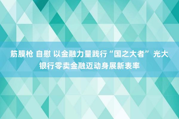 筋膜枪 自慰 以金融力量践行“国之大者” 光大银行零卖金融迈动身展新表率
