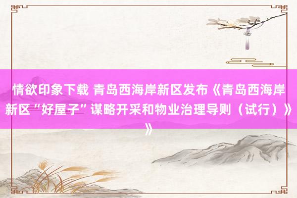 情欲印象下载 青岛西海岸新区发布《青岛西海岸新区“好屋子”谋略开采和物业治理导则（试行）》