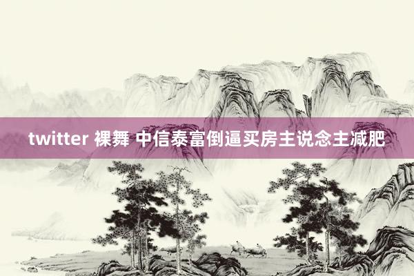 twitter 裸舞 中信泰富倒逼买房主说念主减肥