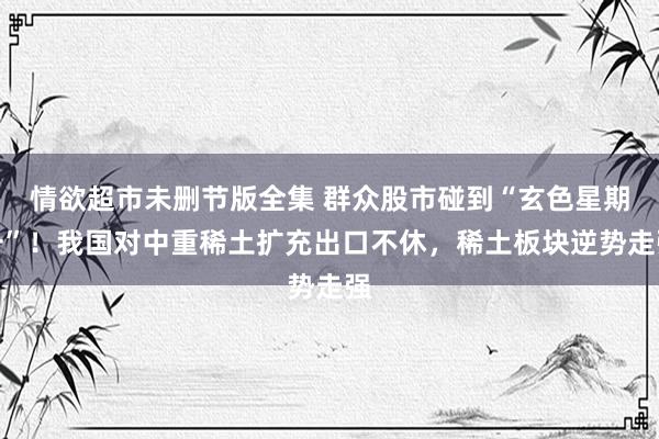 情欲超市未删节版全集 群众股市碰到“玄色星期一”！我国对中重稀土扩充出口不休，稀土板块逆势走强