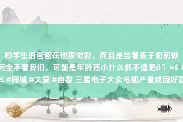和学生的爸爸在他家做爱，而且是当着孩子面前做爱，太刺激了，孩子完全不看我们，可能是年龄还小什么都不懂吧🤣 #同城 #文爱 #自慰 三星电子大众电视产量或因好意思国关税而从头分拨
