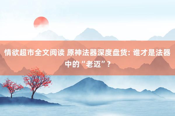 情欲超市全文阅读 原神法器深度盘货: 谁才是法器中的“老迈”?