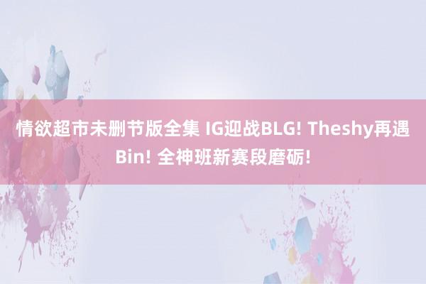 情欲超市未删节版全集 IG迎战BLG! Theshy再遇Bin! 全神班新赛段磨砺!