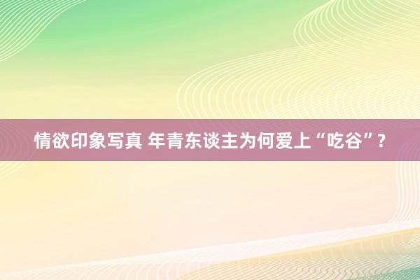 情欲印象写真 年青东谈主为何爱上“吃谷”?