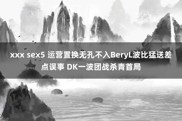 xxx sex5 运营置换无孔不入BeryL波比猛送差点误事 DK一波团战杀青首局