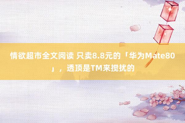 情欲超市全文阅读 只卖8.8元的「华为Mate80」，透顶是TM来搅扰的
