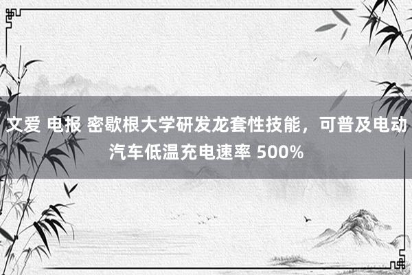 文爱 电报 密歇根大学研发龙套性技能，可普及电动汽车低温充电速率 500%