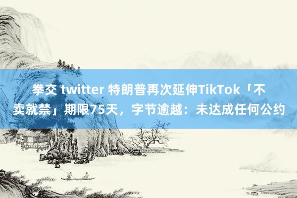 拳交 twitter 特朗普再次延伸TikTok「不卖就禁」期限75天，字节逾越：未达成任何公约