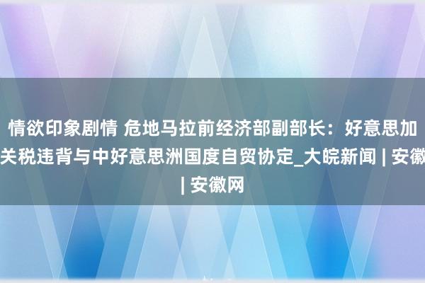 情欲印象剧情 危地马拉前经济部副部长：好意思加征关税违背与中好意思洲国度自贸协定_大皖新闻 | 安徽网