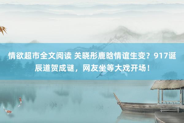情欲超市全文阅读 关晓彤鹿晗情谊生变？917诞辰道贺成谜，网友坐等大戏开场！