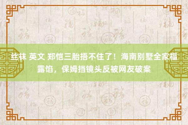 丝袜 英文 郑恺三胎捂不住了！海南别墅全家福露馅，保姆挡镜头反被网友破案