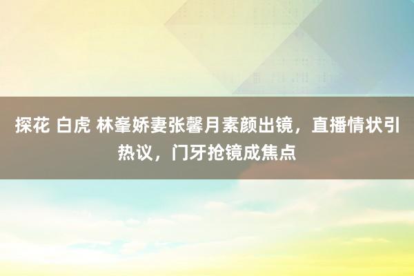 探花 白虎 林峯娇妻张馨月素颜出镜，直播情状引热议，门牙抢镜成焦点