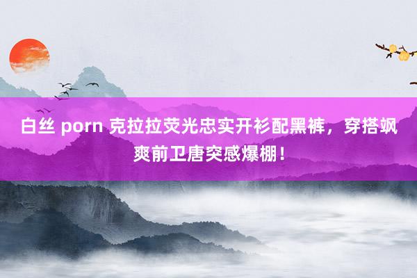 白丝 porn 克拉拉荧光忠实开衫配黑裤，穿搭飒爽前卫唐突感爆棚！