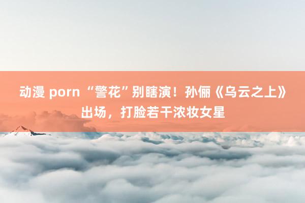 动漫 porn “警花”别瞎演！孙俪《乌云之上》出场，打脸若干浓妆女星