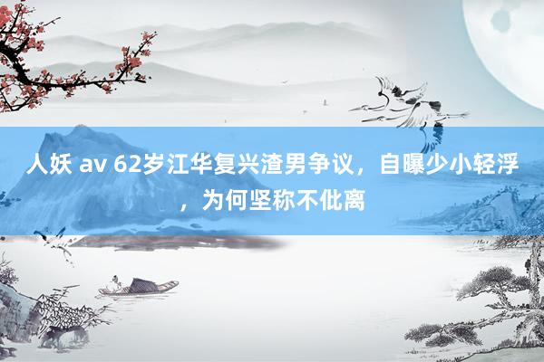 人妖 av 62岁江华复兴渣男争议，自曝少小轻浮，为何坚称不仳离