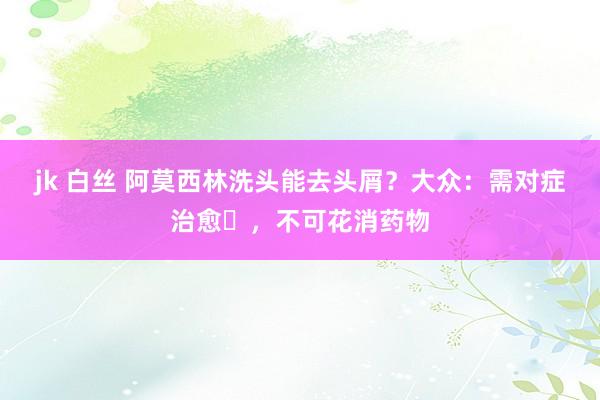 jk 白丝 阿莫西林洗头能去头屑？大众：需对症治愈‌，不可花消药物