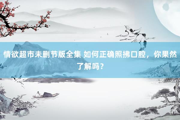 情欲超市未删节版全集 如何正确照拂口腔，你果然了解吗？