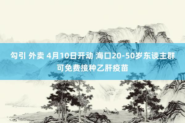 勾引 外卖 4月10日开动 海口20-50岁东谈主群可免费接种乙肝疫苗