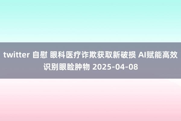 twitter 自慰 眼科医疗诈欺获取新破损 AI赋能高效识别眼睑肿物 2025-04-08