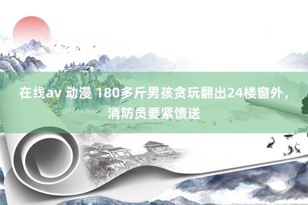 在线av 动漫 180多斤男孩贪玩翻出24楼窗外，消防员要紧馈送