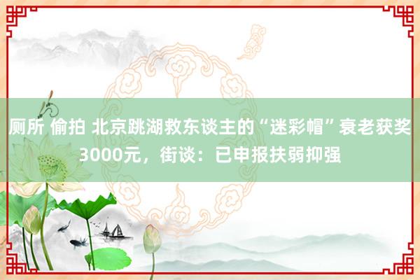 厕所 偷拍 北京跳湖救东谈主的“迷彩帽”衰老获奖3000元，街谈：已申报扶弱抑强