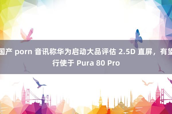 国产 porn 音讯称华为启动大品评估 2.5D 直屏，有望行使于 Pura 80 Pro