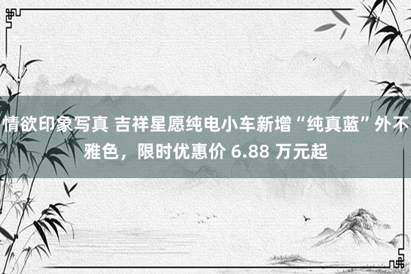 情欲印象写真 吉祥星愿纯电小车新增“纯真蓝”外不雅色，限时优惠价 6.88 万元起