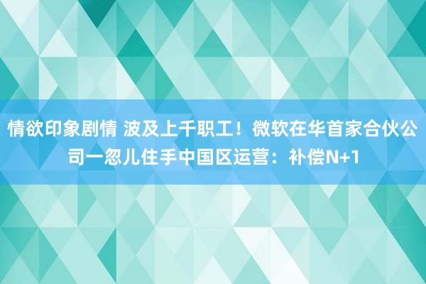 情欲印象剧情 波及上千职工！微软在华首家合伙公司一忽儿住手中国区运营：补偿N+1