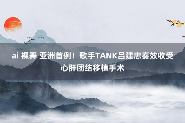 ai 裸舞 亚洲首例！歌手TANK吕建忠奏效收受心肝团结移植手术