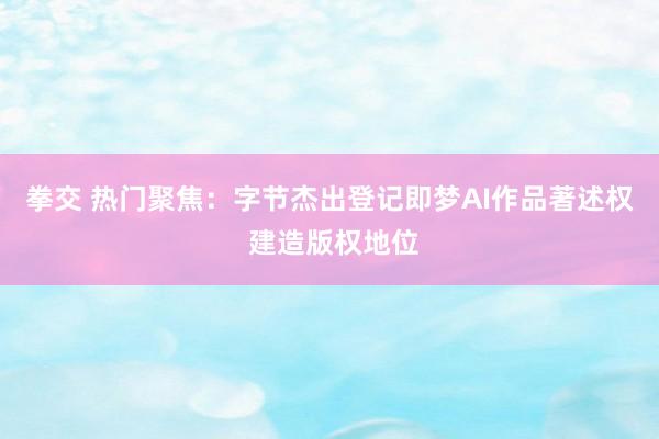 拳交 热门聚焦：字节杰出登记即梦AI作品著述权 建造版权地位