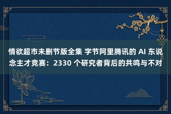 情欲超市未删节版全集 字节阿里腾讯的 AI 东说念主才竞赛：2330 个研究者背后的共鸣与不对