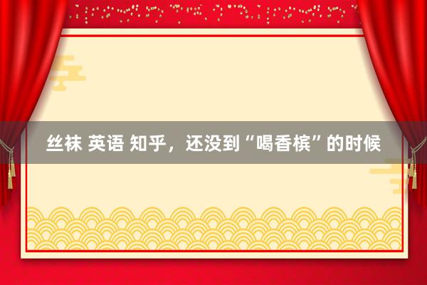 丝袜 英语 知乎，还没到“喝香槟”的时候