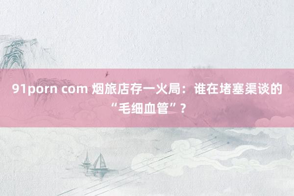 91porn com 烟旅店存一火局：谁在堵塞渠谈的“毛细血管”？