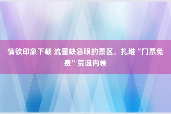 情欲印象下载 流量缺急眼的景区，扎堆“门票免费”荒诞内卷